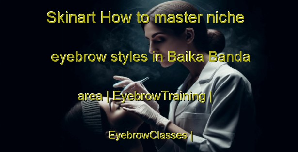 Skinart How to master niche eyebrow styles in Baika Banda area | EyebrowTraining | EyebrowClasses | SkinartTraining-Pakistan